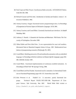 [8] Paul Caspi and Marc Pouzet. Synchronous Kahn networks. ACM SIGPLAN Notices,
31(6):226–238, 1996.
[9] Richard Courant and Fritz John. Introduction to Calculus and Analysis, volume 1. In-
terscience Publishers, 1965.
[10] Antony Courtney. Frapp´e: Functional reactive programming in Java. In Proceedings
of Symposium on Practical Aspects of Declarative Languages. ACM, 2001.
[11] Antony Courtney and Conal Elliott. Genuinely functional user interfaces. In Haskell
Workshop, 2001.
[12] Anthony C. Daniels. A Semantics for Functions and Behaviours. PhD thesis, The Uni-
versity of Nottingham, December 1999.
[13] Abbas Edalat and Peter John Potts. A new representation for exact real numbers.
Electronical Notes in Theoretical Computer Science, 6:14 pp., 1997. Mathematical foun-
dations of programming semantics (Pittsburgh, PA, 1997).
[14] Conal Elliott. Modeling interactive 3D and multimedia animation with an embedded
language. In Proceedings of the ﬁrst conference on Domain-Speciﬁc Languages, pages 285–
296. USENIX, October 1997.
[15] Conal Elliott. Functional implementations of continuous modeled animation. In
Proceedings of PLILP/ALP ’98. Springer-Verlag, 1998.
[16] Conal Elliott and Paul Hudak. Functional reactive animation. In International Confer-
ence on Functional Programming, pages 163–173, Amsterdam, June 1997.
[17] John Peterson et al. Haskell 1.4: A non-strict, purely functional lan-
guage. Technical Report YALEU/DCS/RR-1106, Department of Com-
puter Science, Yale University, Mar 1997. World Wide Web version at
http://haskell.cs.yale.edu/haskell-report.
200
 