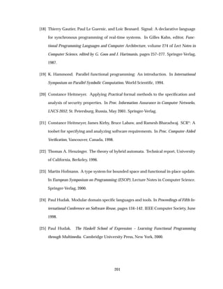 [18] Thierry Gautier, Paul Le Guernic, and Loic Besnard. Signal: A declarative language
for synchronous programming of real-time systems. In Gilles Kahn, editor, Func-
tional Programming Languages and Computer Architecture, volume 274 of Lect Notes in
Computer Science, edited by G. Goos and J. Hartmanis, pages 257–277. Springer-Verlag,
1987.
[19] K. Hammond. Parallel functional programming: An introduction. In International
Symposium on Parallel Symbolic Computation. World Scientiﬁc, 1994.
[20] Constance Heitmeyer. Applying Practical formal methods to the speciﬁcation and
analysis of security properties. In Proc. Information Assurance in Computer Networks,
LNCS 2052, St. Petersburg, Russia, May 2001. Springer-Verlag.
[21] Constance Heitmeyer, James Kirby, Bruce Labaw, and Ramesh Bharadwaj. SCR*: A
toolset for specifying and analyzing software requirements. In Proc. Computer-Aided
Veriﬁcation, Vancouver, Canada, 1998.
[22] Thomas A. Henzinger. The theory of hybrid automata. Technical report, University
of California, Berkeley, 1996.
[23] Martin Hofmann. A type system for bounded space and functional in-place update.
In European Symposium on Programming (ESOP), Lecture Notes in Computer Science.
Springer-Verlag, 2000.
[24] Paul Hudak. Modular domain speciﬁc languages and tools. In Proceedings of Fifth In-
ternational Conference on Software Reuse, pages 134–142. IEEE Computer Society, June
1998.
[25] Paul Hudak. The Haskell School of Expression – Learning Functional Programming
through Multimedia. Cambridge University Press, New York, 2000.
201
 