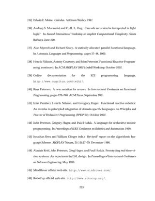 [35] Edwin E. Moise. Calculus. Addison-Wesley, 1967.
[36] Andrzej S. Murawski and C.-H. L. Ong. Can safe recursion be interpreted in light
logic? In Second International Workshop on Implicit Computational Complexity, Santa
Barbara, June 200.
[37] Alan Mycroft and Richard Sharp. A statically allocated parallel functional language.
In Automata, Languages and Programming, pages 37–48, 2000.
[38] Henrik Nilsson, Antony Courtney, and John Peterson. Functional Reactive Program-
ming, continued. In ACM SIGPLAN 2002 Haskell Workshop, October 2002.
[39] Online documentation for the ICE programming language.
http://www.cognitoy.com/twiki/.
[40] Ross Paterson. A new notation for arrows. In International Conference on Functional
Programming, pages 229–240. ACM Press, September 2001.
[41] Izzet Pembeci, Henrik Nilsson, and Greogory Hager. Functional reactive robotics:
An exercise in principled integration of domain-speciﬁc languages. In Principles and
Practice of Declarative Programming (PPDP’02), October 2002.
[42] John Peterson, Gregory Hager, and Paul Hudak. A language for declarative robotic
programming. In Proceedings of IEEE Conference on Robotics and Automation, 1999.
[43] Jonathan Rees and William Clinger (eds.). Revised¿ report on the algorithmic lan-
guage Scheme. SIGPLAN Notices, 21(12):37–79, December 1986.
[44] Alastair Reid, John Peterson, Greg Hager, and Paul Hudak. Prototyping real-time vi-
sion systems: An experiment in DSL design. In Proceedings of International Conference
on Software Engineering, May 1999.
[45] MindRover ofﬁcial web-site. http://www.mindrover.com/.
[46] RoboCup ofﬁcial web-site. http://www.robocup.org/.
203
 