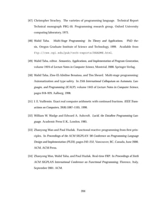 [47] Christopher Strachey. The varieties of programming language. Technical Report
Technical monograph PRG-10, Programming research group, Oxford University
computing laboratory, 1973.
[48] Walid Taha. Multi-Stage Programming: Its Theory and Applications. PhD the-
sis, Oregon Graduate Institute of Science and Technology, 1999. Available from
ftp://cse.ogi.edu/pub/tech-reports/README.html.
[49] Walid Taha, editor. Semantics, Applications, and Implementation of Program Generation,
volume 1924 of Lecture Notes in Computer Science, Montr´eal, 2000. Springer-Verlag.
[50] Walid Taha, Zine-El-Abidine Benaissa, and Tim Sheard. Multi-stage programming:
Axiomatization and type-safety. In 25th International Colloquium on Automata, Lan-
guages, and Programming (ICALP), volume 1443 of Lecture Notes in Computer Science,
pages 918–929, Aalborg, 1998.
[51] J. E. Vuillemin. Exact real computer arithmetic with continued fractions. IEEE Trans-
actions on Computers, 39(8):1087–1105, 1990.
[52] William W. Wadge and Edward A. Ashcroft. Lucid, the Dataﬂow Programming Lan-
guage. Academic Press U.K., London, 1985.
[53] Zhanyong Wan and Paul Hudak. Functional reactive programming from ﬁrst prin-
ciples. In Proceedings of the ACM SIGPLAN ’00 Conference on Programming Language
Design and Implementation (PLDI), pages 242–252, Vancouver, BC, Canada, June 2000.
ACM, ACM Press.
[54] Zhanyong Wan, Walid Taha, and Paul Hudak. Real-time FRP. In Proceedings of Sixth
ACM SIGPLAN International Conference on Functional Programming, Florence, Italy,
September 2001. ACM.
204
 
