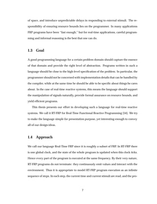 of space, and introduce unpredictable delays in responding to external stimuli. The re-
sponsibility of ensuring resource bounds lies on the programmer. In many applications
FRP programs have been “fast enough,” but for real-time applications, careful program-
ming and informal reasoning is the best that one can do.
1.3 Goal
A good programming language for a certain problem domain should capture the essence
of that domain and provide the right level of abstraction. Programs written in such a
language should be close to the high-level speciﬁcation of the problem. In particular, the
programmer should not be concerned with implementation details that can be handled by
the compiler, while at the same time he should be able to be speciﬁc about things he cares
about. In the case of real-time reactive systems, this means the language should support
the manipulation of signals naturally, provide formal assurance on resource bounds, and
yield efﬁcient programs.
This thesis presents our effort in developing such a language for real-time reactive
systems. We call it RT-FRP for Real-Time Functional Reactive Programming [54]. We try
to make the language simple for presentation purpose, yet interesting enough to convey
all of our design ideas.
1.4 Approach
We call our language Real-Time FRP since it is roughly a subset of FRP. In RT-FRP there
is one global clock, and the state of the whole program is updated when this clock ticks.
Hence every part of the program is executed at the same frequency. By their very nature,
RT-FRP programs do not terminate: they continuously emit values and interact with the
environment. Thus it is appropriate to model RT-FRP program execution as an inﬁnite
sequence of steps. In each step, the current time and current stimuli are read, and the pro-
7
 