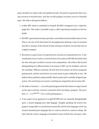 gram calculates an output value and updates its state. Our goal is to guarantee that every
step executes in bounded time, and that overall program execution occurs in bounded
space. We achieve this goal as follows:
1. Unlike FRP, which is embedded in Haskell, RT-FRP is designed to be a closed lan-
guage [31]. This makes it possible to give a direct operational semantics to the lan-
guage.
2. RT-FRP’s operational semantics provides a well-deﬁned and tractable notion of cost.
That is, the size of the derivation for the judgment(s) deﬁning a step of execution
provides a measure of the amount of time and space needed to execute that step on
a digital computer.
3. Recursion is a great source of expressiveness, but also of computational cost. A key
contribution of our work is a restricted form of recursion in RT-FRP that limits both
the time and space needed to execute such computations. We achieve this by ﬁrst
distinguishing two different kinds of recursion in FRP: one for feedback, and one
for switching. Without constraint, the ﬁrst form of recursion can lead to programs
getting stuck, and the second form can cause terms to grow arbitrarily in size. We
address these problems using carefully chosen syntax and a carefully designed type
system. Our restrictions on recursive switching are inspired by tail-recursion [43].
4. We deﬁne a function   on well-typed programs that determines an upper bound
on the space and time resources consumed when executing a program. We prove
that × Ç´¾
´size of ×µµ for a well-typed program ×.
5. A key aspect of our approach is to split RT-FRP into two naturally distinguishable
parts: a reactive language and a base language. Roughly speaking, the reactive lan-
guage is comparable to a synchronous system [8], and the base language can be any
resource-bounded pure language that we wish to extend to a reactive setting. We
show that the reactive language is bounded in terms of both time and space, inde-
8
 
