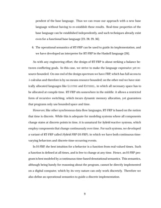 pendent of the base language. Thus we can reuse our approach with a new base
language without having to re-establish these results. Real-time properties of the
base language can be established independently, and such techniques already exist
even for a functional base language [23, 28, 29, 36].
6. The operational semantics of RT-FRP can be used to guide its implementation, and
we have developed an interpreter for RT-FRP in the Haskell language [26].
As with any engineering effort, the design of RT-FRP is about striking a balance be-
tween conﬂicting goals. In this case, we strive to make the language expressive yet re-
source bounded. On one end of the design spectrum we have FRP, which has full access to
-calculus and therefore is by no means resource bounded; on the other end we have stat-
ically allocated languages like LUSTRE and ESTEREL, in which all necessary space has to
be allocated at compile time. RT-FRP sits somewhere in the middle: it allows a restricted
form of recursive switching, which incurs dynamic memory allocation, yet guarantees
that programs only use bounded space and time.
However, like other synchronous data-ﬂow languages, RT-FRP is based on the notion
that time is discrete. While this is adequate for modeling systems where all components
change states at discrete points in time, it is unnatural for hybrid reactive systems, which
employ components that change continuously over time. For such systems, we developed
a variant of RT-FRP called Hybrid FRP (H-FRP), in which we have both continuous-time-
varying behaviors and discrete-time-occurring events.
In H-FRP, the best intuition for a behavior is a function from real-valued times. Such
a function is deﬁned at all times, and is free to change at any time. Hence, an H-FRP pro-
gram is best modeled by a continuous-time-based denotational semantics. This semantics,
although being handy for reasoning about the program, cannot be directly implemented
on a digital computer, which by its very nature can only work discretely. Therefore we
also deﬁne an operational semantics to guide a discrete implementation.
9
 