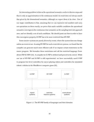 An interesting problem is that as the operational semantics works in discrete steps and
thus is only an approximation to the continuous model, its result does not always match
that given by the denotational semantics, although we expect them to be close. One of
our major contribution is that, assuming that we can represent real numbers and carry
out operations on them exactly, we prove that under suitable conditions the operational
semantics converges to the continuous-time semantics as the sampling intervals approach
zero, and we identify a set of such conditions. We should point out that in order to have
this convergence property, H-FRP has to be more restricted than RT-FRP.
Some reactive systems are purely driven by events, where the system does not change
unless an event occurs. In using RT-FRP for such event-driven systems, we found that the
compiler can generate much more efﬁcient code if we impose certain restrictions on the
source program. We formalize these restrictions and call the restricted language Event-
driven FRP (E-FRP) [55]. A compiler for E-FRP is deﬁned and proved to be correct. While
our use of RT-FRP and H-FRP is still experimental, we have successfully used E-FRP
to program low-level controllers for soccer-playing robots and controllers for simulated
robotic vehicles in the MindRover computer game [45].
RT-FRPH-FRP E-FRP
real-time
reactive systems
hybrid
systems
event-driven
systems
Figure 1.1: The RT-FRP family of languages and their domains
10
 