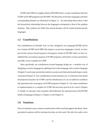 H-FRP and E-FRP are roughly subsets of RT-FRP (in fact, we give translations that turn
H-FRP and E-FRP programs into RT-FRP). The hierarchy of the three languages and their
corresponding domains are illustrated in Figure 1.1. An interesting observation is that
the hierarchical relationship between the languages corresponds to that of the problem
domains. This conﬁrms our belief that nested domains call for nested domain-speciﬁc
languages.
1.5 Contributions
Our contributions are fourfold: ﬁrst, we have designed a new language RT-FRP and its
two variants (H-FRP and E-FRP) that improve on previous languages; second, we have
proved the resource bound property of programs written in RT-FRP; third, we have es-
tablished the convergence property of H-FRP programs; and fourth, we have presented a
provably-correct compiler for E-FRP.
More speciﬁcally, our contributions toward language design are: a modular way of
designing a reactive language by splitting it into a base language and a reactive language
(Chapter 2); and a type system that restricts recursion such that only bounded space can be
consumed (Chapter 3). Our contributions toward semantics are: a continuous-time-based
denotational semantics for H-FRP; and the identiﬁcation of a set of sufﬁcient conditions
that guarantees the convergence of H-FRP programs (Chapter 4). Our main contribution
to implementation is a compiler for E-FRP that has been proved to be correct (Chapter
5). Finally, we also give some examples which illustrate the expressiveness of the RT-FRP
family of languages (Chapter 3, Chapter 4, and Chapter 5).
1.6 Notations
Here we introduce some common notations that will be used throughout this thesis. More
specialized notations will be introduced as they are ﬁrst used. We refer the reader to the
11
 