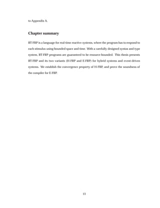 to Appendix A.
Chapter summary
RT-FRP is a language for real-time reactive systems, where the program has to respond to
each stimulus using bounded space and time. With a carefully designed syntax and type
system, RT-FRP programs are guaranteed to be resource-bounded. This thesis presents
RT-FRP and its two variants (H-FRP and E-FRP) for hybrid systems and event-driven
systems. We establish the convergence property of H-FRP, and prove the soundness of
the compiler for E-FRP.
13
 