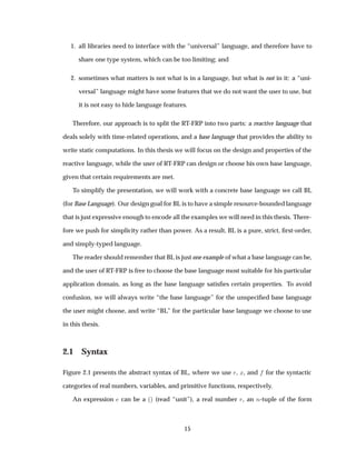 1. all libraries need to interface with the “universal” language, and therefore have to
share one type system, which can be too limiting; and
2. sometimes what matters is not what is in a language, but what is not in it: a “uni-
versal” language might have some features that we do not want the user to use, but
it is not easy to hide language features.
Therefore, our approach is to split the RT-FRP into two parts: a reactive language that
deals solely with time-related operations, and a base language that provides the ability to
write static computations. In this thesis we will focus on the design and properties of the
reactive language, while the user of RT-FRP can design or choose his own base language,
given that certain requirements are met.
To simplify the presentation, we will work with a concrete base language we call BL
(for Base Language). Our design goal for BL is to have a simple resource-bounded language
that is just expressive enough to encode all the examples we will need in this thesis. There-
fore we push for simplicity rather than power. As a result, BL is a pure, strict, ﬁrst-order,
and simply-typed language.
The reader should remember that BL is just one example of what a base language can be,
and the user of RT-FRP is free to choose the base language most suitable for his particular
application domain, as long as the base language satisﬁes certain properties. To avoid
confusion, we will always write “the base language” for the unspeciﬁed base language
the user might choose, and write “BL” for the particular base language we choose to use
in this thesis.
2.1 Syntax
Figure 2.1 presents the abstract syntax of BL, where we use Ö, Ü, and for the syntactic
categories of real numbers, variables, and primitive functions, respectively.
An expression can be a ´µ (read “unit”), a real number Ö, an Ò-tuple of the form
15
 
