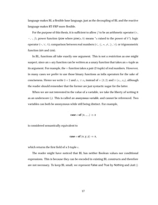 language makes BL a ﬂexible base language, just as the decoupling of BL and the reactive
language makes RT-FRP more ﬂexible.
For the purpose of this thesis, it is sufﬁcient to allow to be an arithmetic operator (·,
 , ¡, ), power function (pow where pow´ µ means “ raised to the power of ”), logic
operator ( , , ), comparison between real numbers ( , , =, , , ), or trigonometric
function (sin and cos).
In BL, functions all take exactly one argument. This is not a restriction as one might
suspect, since an Ò-ary function can be written as a unary function that takes an Ò-tuple as
its argument. For example, the · function takes a pair (2-tuple) of real numbers. However,
in many cases we prefer to use those binary functions as inﬁx operators for the sake of
conciseness. Hence we write ¿ · ¾ and Ü½ Ü¾ instead of · ´¿ ¾µ and ´Ü½ Ü¾µ, although
the reader should remember that the former are just syntactic sugar for the latter.
When we are not interested in the value of a variable, we take the liberty of writing it
as an underscore ( ). This is called an anonymous variable, and cannot be referenced. Two
variables can both be anonymous while still being distinct. For example,
case of ´x µ µx
is considered semantically equivalent to
case of ´x y zµ µx
which returns the ﬁrst ﬁeld of a 3-tuple .
The reader might have noticed that BL has neither Boolean values nor conditional
expressions. This is because they can be encoded in existing BL constructs and therefore
are not necessary. To keep BL small, we represent False and True by Nothing and Just ´µ
17
 