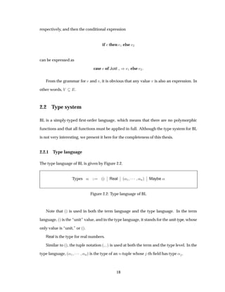 respectively, and then the conditional expression
if then ½ else ¾
can be expressed as
case of Just µ ½ else ¾
From the grammar for and Ú, it is obvious that any value Ú is also an expression. In
other words, Î .
2.2 Type system
BL is a simply-typed ﬁrst-order language, which means that there are no polymorphic
functions and that all functions must be applied in full. Although the type system for BL
is not very interesting, we present it here for the completeness of this thesis.
2.2.1 Type language
The type language of BL is given by Figure 2.2.
Types « ´µ
¬
¬ Real
¬
¬ ´«½ ¡¡¡ «Òµ
¬
¬ Maybe «
Figure 2.2: Type language of BL
Note that ´µ is used in both the term language and the type language. In the term
language, ´µ is the “unit” value, and in the type language, it stands for the unit type, whose
only value is “unit,” or ´µ.
Real is the type for real numbers.
Similar to ´µ, the tuple notation ´ µ is used at both the term and the type level. In the
type language, ´«½ ¡¡¡ «Òµ is the type of an Ò-tuple whose -th ﬁeld has type « .
18
 