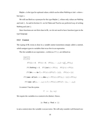 Maybe « is the type for optional values, which can be either Nothing or Just Ú where Ú
has type «.
We will use Bool as a synonym for the type Maybe ´µ, whose only values are Nothing
and Just ´µ. As said in Section 2.1, we let False and True be our preferred way of writing
Nothing and Just ´µ.
Since functions are not ﬁrst-class in BL, we do not need to have function types in the
type language.
2.2.2 Context
The typing of BL terms is done in a variable context (sometimes simply called a context),
which assigns types to variables that occur free in an expression.
The free variables in an expression , written as Î ´ µ, are deﬁned as:
Î ´ µ
Î ´´µµ Î ´Öµ Î ´´ ½ ¡¡¡ Òµµ
ËÒ
½ Î ´ µ
Î ´Nothingµ Î ´Just µ Î ´ µ Î ´ µ Î ´ µ
Î ´let Ü in ¼µ Î ´ µ ´ Î ´
¼µ   Ü µ Î ´Üµ Ü
Î ´case of Just Ü µ ½ else ¾µ Î ´ µ ´ Î ´ ½µ   Ü µ Î ´ ¾µ
Î ´case of ´Ü½ ¡¡¡ ÜÒµ µ ¼µ Î ´ µ ´ Î ´
¼µ   Ü½ ¡¡¡ ÜÒ µ
A context   has the syntax
  Ü «
We require the variables in a context to be distinct. Hence,
x Real y Real x ´µ
is not a context since the variable x occurs twice. We will only consider well-formed con-
19
 