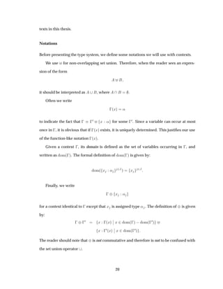 texts in this thesis.
Notations
Before presenting the type system, we deﬁne some notations we will use with contexts.
We use for non-overlapping set union. Therefore, when the reader sees an expres-
sion of the form
it should be interpreted as , where .
Often we write
 ´Üµ «
to indicate the fact that    
¼ Ü « for some  
¼. Since a variable can occur at most
once in  , it is obvious that if  ´Üµ exists, it is uniquely determined. This justiﬁes our use
of the function-like notation  ´Üµ.
Given a context  , its domain is deﬁned as the set of variables occurring in  , and
written as ÓÑ´ µ. The formal deﬁnition of ÓÑ´ µ is given by:
ÓÑ´ Ü « ¾Âµ Ü ¾Â
Finally, we write
  ¨ Ü «
for a context identical to   except that Ü is assigned type « . The deﬁnition of ¨is given
by:
  ¨ 
¼ Ü  ´Üµ
¬
¬ Ü ¾ ÓÑ´ µ   ÓÑ´ 
¼µ
Ü  
¼´Üµ
¬
¬ Ü ¾ ÓÑ´ 
¼µ
The reader should note that ¨is not commutative and therefore is not to be confused with
the set union operator .
20
 