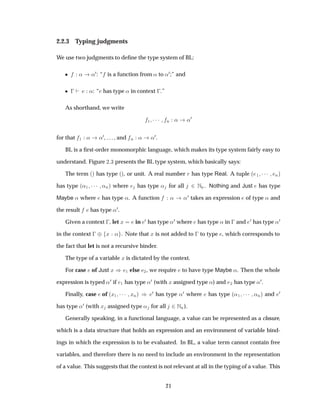 2.2.3 Typing judgments
We use two judgments to deﬁne the type system of BL:
¯ « «¼: “ is a function from « to «¼;” and
¯   «: “ has type « in context  .”
As shorthand, we write
½ ¡¡¡ Ò « «¼
for that ½ « «¼, . . . , and Ò « «¼.
BL is a ﬁrst-order monomorphic language, which makes its type system fairly easy to
understand. Figure ¾ ¿ presents the BL type system, which basically says:
The term ´µ has type ´µ, or unit. A real number Ö has type Real. A tuple ´ ½ ¡¡¡ Òµ
has type ´«½ ¡¡¡ «Òµ where has type « for all ¾ ÆÒ. Nothing and Just has type
Maybe « where has type «. A function « «¼ takes an expression of type « and
the result has type «¼.
Given a context  , let Ü in ¼ has type «¼ where has type « in   and ¼ has type «¼
in the context   ¨ Ü « . Note that Ü is not added to   to type , which corresponds to
the fact that let is not a recursive binder.
The type of a variable Ü is dictated by the context.
For case of Just Ü µ ½ else ¾, we require to have type Maybe «. Then the whole
expression is typed «¼ if ½ has type «¼ (with Ü assigned type «) and ¾ has type «¼.
Finally, case of ´Ü½ ¡¡¡ ÜÒµ µ ¼ has type «¼ where has type ´«½ ¡¡¡ «Òµ and ¼
has type «¼ (with Ü assigned type « for all ¾ÆÒ).
Generally speaking, in a functional language, a value can be represented as a closure,
which is a data structure that holds an expression and an environment of variable bind-
ings in which the expression is to be evaluated. In BL, a value term cannot contain free
variables, and therefore there is no need to include an environment in the representation
of a value. This suggests that the context is not relevant at all in the typing of a value. This
21
 