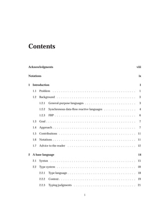 Contents
Acknowledgments viii
Notations ix
1 Introduction 1
1.1 Problem . . . . . . . . . . . . . . . . . . . . . . . . . . . . . . . . . . . . . . . 1
1.2 Background . . . . . . . . . . . . . . . . . . . . . . . . . . . . . . . . . . . . . 3
1.2.1 General-purpose languages . . . . . . . . . . . . . . . . . . . . . . . . 3
1.2.2 Synchronous data-ﬂow reactive languages . . . . . . . . . . . . . . . 4
1.2.3 FRP . . . . . . . . . . . . . . . . . . . . . . . . . . . . . . . . . . . . . . 6
1.3 Goal . . . . . . . . . . . . . . . . . . . . . . . . . . . . . . . . . . . . . . . . . . 7
1.4 Approach . . . . . . . . . . . . . . . . . . . . . . . . . . . . . . . . . . . . . . . 7
1.5 Contributions . . . . . . . . . . . . . . . . . . . . . . . . . . . . . . . . . . . . 11
1.6 Notations . . . . . . . . . . . . . . . . . . . . . . . . . . . . . . . . . . . . . . . 11
1.7 Advice to the reader . . . . . . . . . . . . . . . . . . . . . . . . . . . . . . . . 12
2 A base language 14
2.1 Syntax . . . . . . . . . . . . . . . . . . . . . . . . . . . . . . . . . . . . . . . . 15
2.2 Type system . . . . . . . . . . . . . . . . . . . . . . . . . . . . . . . . . . . . . 18
2.2.1 Type language . . . . . . . . . . . . . . . . . . . . . . . . . . . . . . . . 18
2.2.2 Context . . . . . . . . . . . . . . . . . . . . . . . . . . . . . . . . . . . . 19
2.2.3 Typing judgments . . . . . . . . . . . . . . . . . . . . . . . . . . . . . 21
i
 