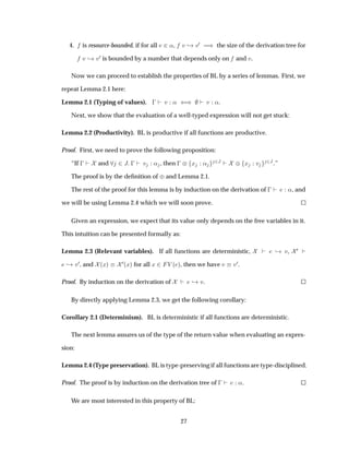 4. is resource-bounded, if for all Ú ¾«, Ú ¸ Ú¼ µ the size of the derivation tree for
Ú ¸ Ú¼ is bounded by a number that depends only on and Ú.
Now we can proceed to establish the properties of BL by a series of lemmas. First, we
repeat Lemma 2.1 here:
Lemma 2.1 (Typing of values).   Ú « ´µ Ú «.
Next, we show that the evaluation of a well-typed expression will not get stuck:
Lemma 2.2 (Productivity). BL is productive if all functions are productive.
Proof. First, we need to prove the following proposition:
“If   and ¾Â   Ú « , then   ¨ Ü « ¾Â ¨ Ü Ú ¾Â.”
The proof is by the deﬁnition of ¨and Lemma 2.1.
The rest of the proof for this lemma is by induction on the derivation of   «, and
we will be using Lemma 2.4 which we will soon prove.
Given an expression, we expect that its value only depends on the free variables in it.
This intuition can be presented formally as:
Lemma 2.3 (Relevant variables). If all functions are deterministic, ¸ Ú, ¼
¸ Ú¼, and ´Üµ
¼´Üµ for all Ü ¾ Î ´ µ, then we have Ú Ú¼.
Proof. By induction on the derivation of ¸ Ú.
By directly applying Lemma 2.3, we get the following corollary:
Corollary 2.1 (Determinism). BL is deterministic if all functions are deterministic.
The next lemma assures us of the type of the return value when evaluating an expres-
sion:
Lemma 2.4 (Type preservation). BL is type-preserving if all functions are type-disciplined.
Proof. The proof is by induction on the derivation tree of   «.
We are most interested in this property of BL:
27
 