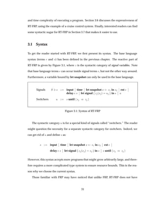 and time complexity of executing a program. Section 3.6 discusses the expressiveness of
RT-FRP, using the example of a cruise control system. Finally, interested readers can ﬁnd
some syntactic sugar for RT-FRP in Section 3.7 that makes it easier to use.
3.1 Syntax
To get the reader started with RT-FRP, we ﬁrst present its syntax. The base language
syntax (terms and Ú) has been deﬁned in the previous chapter. The reactive part of
RT-FRP is given by Figure 3.1, where Þ is the syntactic category of signal variables. Note
that base language terms can occur inside signal terms ×, but not the other way around.
Furthermore, a variable bound by let-snapshot can only be used in the base language.
Signals Ë ¿× input
¬
¬ time
¬
¬ let snapshot Ü ×½ in ×¾
¬
¬ ext
¬
¬
delay ×
¬
¬ let signal Þ ´Ü µ Ù in ×
¬
¬ Ù
Switchers Ù × until × µ Þ
Figure 3.1: Syntax of RT-FRP
The syntactic category Ù is for a special kind of signals called “switchers.” The reader
might question the necessity for a separate syntactic category for switchers. Indeed, we
can get rid of Ù and deﬁne × as:
× input
¬
¬ time
¬
¬ let snapshot Ü ×½ in ×¾
¬
¬ ext
¬
¬
delay ×
¬
¬ let signal Þ ´Ü µ × in ×
¬
¬ × until × µ Þ
However, this syntax accepts more programs that might grow arbitrarily large, and there-
fore requires a more complicated type system to ensure resource bounds. This is the rea-
son why we choose the current syntax.
Those familiar with FRP may have noticed that unlike FRP, RT-FRP does not have
31
 