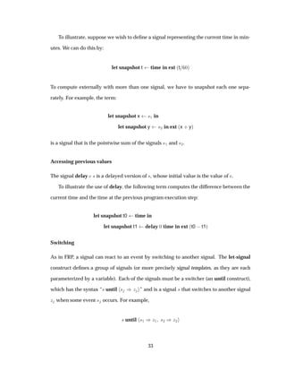 To illustrate, suppose we wish to deﬁne a signal representing the current time in min-
utes. We can do this by:
let snapshot t time in ext ´t ¼µ
To compute externally with more than one signal, we have to snapshot each one sepa-
rately. For example, the term:
let snapshot x ×½ in
let snapshot y ×¾ in ext ´x · yµ
is a signal that is the pointwise sum of the signals ×½ and ×¾.
Accessing previous values
The signal delay × is a delayed version of ×, whose initial value is the value of .
To illustrate the use of delay, the following term computes the difference between the
current time and the time at the previous program execution step:
let snapshot t0 time in
let snapshot t1 delay ¼ time in ext ´t0  t1µ
Switching
As in FRP, a signal can react to an event by switching to another signal. The let-signal
construct deﬁnes a group of signals (or more precisely signal templates, as they are each
parameterized by a variable). Each of the signals must be a switcher (an until construct),
which has the syntax “× until × µ Þ ” and is a signal × that switches to another signal
Þ when some event × occurs. For example,
× until ×½ µÞ½ ×¾ µÞ¾
33
 