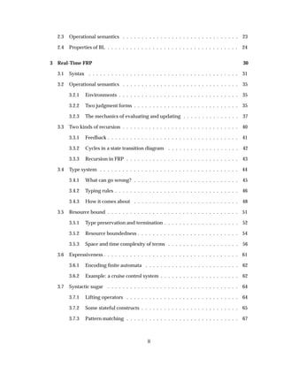 2.3 Operational semantics . . . . . . . . . . . . . . . . . . . . . . . . . . . . . . . 23
2.4 Properties of BL . . . . . . . . . . . . . . . . . . . . . . . . . . . . . . . . . . . 24
3 Real-Time FRP 30
3.1 Syntax . . . . . . . . . . . . . . . . . . . . . . . . . . . . . . . . . . . . . . . . 31
3.2 Operational semantics . . . . . . . . . . . . . . . . . . . . . . . . . . . . . . . 35
3.2.1 Environments . . . . . . . . . . . . . . . . . . . . . . . . . . . . . . . . 35
3.2.2 Two judgment forms . . . . . . . . . . . . . . . . . . . . . . . . . . . . 35
3.2.3 The mechanics of evaluating and updating . . . . . . . . . . . . . . . 37
3.3 Two kinds of recursion . . . . . . . . . . . . . . . . . . . . . . . . . . . . . . . 40
3.3.1 Feedback . . . . . . . . . . . . . . . . . . . . . . . . . . . . . . . . . . . 41
3.3.2 Cycles in a state transition diagram . . . . . . . . . . . . . . . . . . . 42
3.3.3 Recursion in FRP . . . . . . . . . . . . . . . . . . . . . . . . . . . . . . 43
3.4 Type system . . . . . . . . . . . . . . . . . . . . . . . . . . . . . . . . . . . . . 44
3.4.1 What can go wrong? . . . . . . . . . . . . . . . . . . . . . . . . . . . . 45
3.4.2 Typing rules . . . . . . . . . . . . . . . . . . . . . . . . . . . . . . . . . 46
3.4.3 How it comes about . . . . . . . . . . . . . . . . . . . . . . . . . . . . 48
3.5 Resource bound . . . . . . . . . . . . . . . . . . . . . . . . . . . . . . . . . . . 51
3.5.1 Type preservation and termination . . . . . . . . . . . . . . . . . . . . 52
3.5.2 Resource boundedness . . . . . . . . . . . . . . . . . . . . . . . . . . . 54
3.5.3 Space and time complexity of terms . . . . . . . . . . . . . . . . . . . 56
3.6 Expressiveness . . . . . . . . . . . . . . . . . . . . . . . . . . . . . . . . . . . . 61
3.6.1 Encoding ﬁnite automata . . . . . . . . . . . . . . . . . . . . . . . . . 62
3.6.2 Example: a cruise control system . . . . . . . . . . . . . . . . . . . . . 62
3.7 Syntactic sugar . . . . . . . . . . . . . . . . . . . . . . . . . . . . . . . . . . . 64
3.7.1 Lifting operators . . . . . . . . . . . . . . . . . . . . . . . . . . . . . . 64
3.7.2 Some stateful constructs . . . . . . . . . . . . . . . . . . . . . . . . . . 65
3.7.3 Pattern matching . . . . . . . . . . . . . . . . . . . . . . . . . . . . . . 67
ii
 