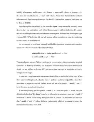 initially behaves as ×, and becomes Þ½´Úµ if event ×½ occurs with value Ú, or becomes Þ¾´Úµ
if ×½ does not occur but event ×¾ occurs with value Ú. Please note that a switcher switches
only once and then ignores the events. Section 3.7.5 shows how repeated switching can
be done in RT-FRP.
Signal templates introduced by the same let-signal construct can be mutually recur-
sive, i.e. they can switch into each other. However, as we will see in Section 3.4.1, unre-
stricted switching leads to unbounded space consumption. Hence when deﬁning the type
system of RT-FRP in Section 3.4, we will impose subtle restriction on recursive switching
to make sure it is well-behaved.
As an example of switching, a sample-and-hold register that remembers the most re-
cent event value it has received can be deﬁned as:
let signal hold´xµ ´ext xµ until × ÑÔÐ µhold
in ´ext ¼µ until × ÑÔÐ µhold
This signal starts out as ¼. Whenever the event × ÑÔÐ occurs, its current value is substi-
tuted for x in the body of hold´xµ, and that value becomes the current value of the overall
signal. As we will see in Section 3.7.7, the underlined part can be simpliﬁed to hold´¼µ
using syntactic sugar.
A switcher Ù may have arbitrary number of switching branches, including zero. When
there is no switching branch, Ù has the form “× until ,” and behaves just like × since there
is no event to trigger it to switch. Indeed, as we will see in Section 3.2, “× until ” and “×”
have the same operational semantics.
It is worth pointing out though that “× until ” is a switcher while “×” is not. Since the
deﬁnition bodies in a “let-signal” must be switchers, the programmer must use “× until ”
instead of “×” there. After seeing the type system in Section 3.4, the reader will discover
that “× until ” and “×” follow different typing rules, which is necessary to ensure the
resource-boundedness of RT-FRP.
34
 