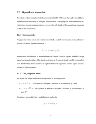 3.2 Operational semantics
Now that we have explained what each construct in RT-FRP does, the reader should have
some intuition about how to interpret an arbitrary RT-FRP program. To transform the in-
tuition into precise understanding, we present the full details of the operational semantics
of RT-FRP in this section.
3.2.1 Environments
Program execution takes place in the context of a variable environment (as deﬁned in
Section 2.3) and a signal environment :
Þ Ü Ù
The variable environment is used to store the current values of signals, and hence maps
signal variables to values. The signal environment maps a signal variable to its deﬁni-
tion. The lambda abstraction makes explicit the formal argument and the signal parame-
terized by that argument.
3.2.2 Two judgment forms
We deﬁne the single-step semantics by means of two judgments:
¯ ×
Ø
¸ Ú: “× evaluates to Ú on input at time Ø, in environment ;” and
¯ ×
Ø
  ×¼: “× is updated to become ×¼ on input at time Ø, in environments
and .”
Sometimes we combine the two judgments and write
×
Ø
¸ Ú ×¼
35
 