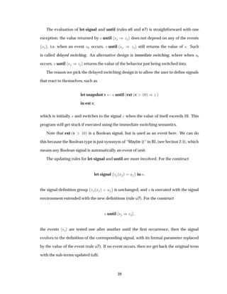 The evaluation of let-signal and until (rules e6 and e7) is straightforward with one
exception: the value returned by × until × µ Þ does not depend on any of the events
× , i.e. when an event × occurs, × until × µ Þ still returns the value of ×. Such
is called delayed switching. An alternative design is immediate switching, where when ×
occurs, × until × µÞ returns the value of the behavior just being switched into.
The reason we pick the delayed switching design is to allow the user to deﬁne signals
that react to themselves, such as
let snapshot x × until ext ´x ½¼µ µÞ
in ext x
which is initially × and switches to the signal Þ when the value of itself exceeds 10. This
program will get stuck if executed using the immediate switching semantics.
Note that ext ´x ½¼µ is a Boolean signal, but is used as an event here. We can do
this because the Boolean type is just synonym of “Maybe ()” in BL (see Section 2.1), which
means any Boolean signal is automatically an event of unit.
The updating rules for let-signal and until are more involved. For the construct
let signal Þ ´Ü µ Ù in ×
the signal deﬁnition group Þ ´Ü µ Ù is unchanged, and × is executed with the signal
environment extended with the new deﬁnitions (rule u7). For the construct
× until × µÞ
the events × are tested one after another until the ﬁrst occurrence, then the signal
evolves to the deﬁnition of the corresponding signal, with its formal parameter replaced
by the value of the event (rule u7). If no event occurs, then we get back the original term
with the sub-terms updated (u8).
39
 