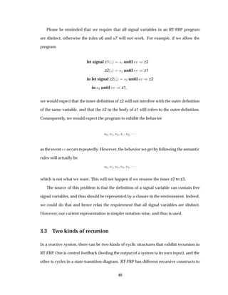 Please be reminded that we require that all signal variables in an RT-FRP program
are distinct, otherwise the rules u6 and u7 will not work. For example, if we allow the
program
let signal z1´ µ ×½ until Ú µz2
z2´ µ ×¾ until Ú µz1
in let signal z2´ µ ×¿ until Ú µz2
in ×¼ until Ú µz1,
we would expect that the inner deﬁnition of z2 will not interfere with the outer deﬁnition
of the same variable, and that the z2 in the body of z1 still refers to the outer deﬁnition.
Consequently, we would expect the program to exhibit the behavior
×¼ ×½ ×¾ ×½ ×¾ ¡¡¡
as the event Ú occurs repeatedly. However, the behavior we get by following the semantic
rules will actually be
×¼ ×½ ×¿ ×¿ ×¿ ¡¡¡
which is not what we want. This will not happen if we rename the inner z2 to z3.
The source of this problem is that the deﬁnition of a signal variable can contain free
signal variables, and thus should be represented by a closure in the environment. Indeed,
we could do that and hence relax the requirement that all signal variables are distinct.
However, our current representation is simpler notation-wise, and thus is used.
3.3 Two kinds of recursion
In a reactive system, there can be two kinds of cyclic structures that exhibit recursion in
RT-FRP. One is control feedback (feeding the output of a system to its own input), and the
other is cycles in a state-transition diagram. RT-FRP has different recursive constructs to
40
 