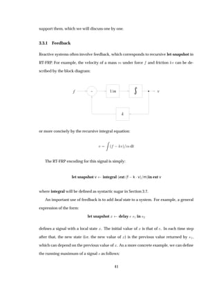 support them, which we will discuss one by one.
3.3.1 Feedback
Reactive systems often involve feedback, which corresponds to recursive let-snapshot in
RT-FRP. For example, the velocity of a mass Ñ under force and friction Ú can be de-
scribed by the block diagram:
- 1/m
k
f v
or more concisely by the recursive integral equation:
Ú ´   Úµ ÑdØ
The RT-FRP encoding for this signal is simply:
let snapshot v integral ´ext ´f  k ¡vµ mµin ext v
where integral will be deﬁned as syntactic sugar in Section 3.7.
An important use of feedback is to add local state to a system. For example, a general
expression of the form:
let snapshot Ü delay ×½ in ×¾
deﬁnes a signal with a local state Ü. The initial value of Ü is that of . In each time step
after that, the new state (i.e. the new value of Ü) is the previous value returned by ×½,
which can depend on the previous value of Ü. As a more concrete example, we can deﬁne
the running maximum of a signal × as follows:
41
 