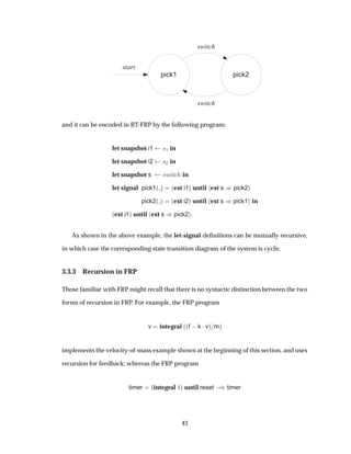 pick1
start
pick2
switch
switch
and it can be encoded in RT-FRP by the following program:
let snapshot i1 ×½ in
let snapshot i2 ×¾ in
let snapshot s ×Û Ø in
let signal pick1´ µ ´ext i1µ until ext s µpick2
pick2´ µ ´ext i2µ until ext s µpick1 in
´ext i1µ until ext s µpick2 .
As shown in the above example, the let-signal deﬁnitions can be mutually recursive,
in which case the corresponding state transition diagram of the system is cyclic.
3.3.3 Recursion in FRP
Those familiar with FRP might recall that there is no syntactic distinction between the two
forms of recursion in FRP. For example, the FRP program
v integral ´´f  k ¡vµ mµ
implements the velocity-of-mass example shown at the beginning of this section, and uses
recursion for feedback; whereas the FRP program
timer ´integral ½µ until reset  µtimer
43
 