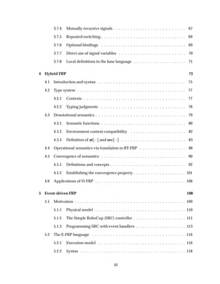 3.7.4 Mutually recursive signals . . . . . . . . . . . . . . . . . . . . . . . . . 67
3.7.5 Repeated switching . . . . . . . . . . . . . . . . . . . . . . . . . . . . . 69
3.7.6 Optional bindings . . . . . . . . . . . . . . . . . . . . . . . . . . . . . 69
3.7.7 Direct use of signal variables . . . . . . . . . . . . . . . . . . . . . . . 70
3.7.8 Local deﬁnitions in the base language . . . . . . . . . . . . . . . . . . 71
4 Hybrid FRP 73
4.1 Introduction and syntax . . . . . . . . . . . . . . . . . . . . . . . . . . . . . . 75
4.2 Type system . . . . . . . . . . . . . . . . . . . . . . . . . . . . . . . . . . . . . 77
4.2.1 Contexts . . . . . . . . . . . . . . . . . . . . . . . . . . . . . . . . . . . 77
4.2.2 Typing judgments . . . . . . . . . . . . . . . . . . . . . . . . . . . . . 78
4.3 Denotational semantics . . . . . . . . . . . . . . . . . . . . . . . . . . . . . . . 79
4.3.1 Semantic functions . . . . . . . . . . . . . . . . . . . . . . . . . . . . . 80
4.3.2 Environment-context compatibility . . . . . . . . . . . . . . . . . . . 82
4.3.3 Deﬁnition of at   and occ   . . . . . . . . . . . . . . . . . . . . . . 83
4.4 Operational semantics via translation to RT-FRP . . . . . . . . . . . . . . . . 86
4.5 Convergence of semantics . . . . . . . . . . . . . . . . . . . . . . . . . . . . . 90
4.5.1 Deﬁnitions and concepts . . . . . . . . . . . . . . . . . . . . . . . . . . 92
4.5.2 Establishing the convergence property . . . . . . . . . . . . . . . . . . 101
4.6 Applications of H-FRP . . . . . . . . . . . . . . . . . . . . . . . . . . . . . . . 106
5 Event-driven FRP 108
5.1 Motivation . . . . . . . . . . . . . . . . . . . . . . . . . . . . . . . . . . . . . . 109
5.1.1 Physical model . . . . . . . . . . . . . . . . . . . . . . . . . . . . . . . 110
5.1.2 The Simple RoboCup (SRC) controller . . . . . . . . . . . . . . . . . . 111
5.1.3 Programming SRC with event handlers . . . . . . . . . . . . . . . . . 113
5.2 The E-FRP language . . . . . . . . . . . . . . . . . . . . . . . . . . . . . . . . 116
5.2.1 Execution model . . . . . . . . . . . . . . . . . . . . . . . . . . . . . . 116
5.2.2 Syntax . . . . . . . . . . . . . . . . . . . . . . . . . . . . . . . . . . . . 118
iii
 