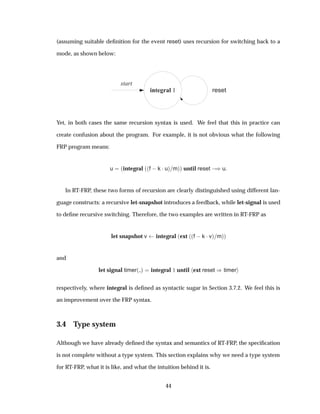 (assuming suitable deﬁnition for the event reset) uses recursion for switching back to a
mode, as shown below:
integral 1 reset
start
Yet, in both cases the same recursion syntax is used. We feel that this in practice can
create confusion about the program. For example, it is not obvious what the following
FRP program means:
u ´integral ´´f  k ¡uµ mµµ until reset  µu
In RT-FRP, these two forms of recursion are clearly distinguished using different lan-
guage constructs: a recursive let-snapshot introduces a feedback, while let-signal is used
to deﬁne recursive switching. Therefore, the two examples are written in RT-FRP as
let snapshot v integral ´ext ´´f  k ¡vµ mµµ
and
let signal timer´ µ integral ½ until ext reset µtimer
respectively, where integral is deﬁned as syntactic sugar in Section 3.7.2. We feel this is
an improvement over the FRP syntax.
3.4 Type system
Although we have already deﬁned the syntax and semantics of RT-FRP, the speciﬁcation
is not complete without a type system. This section explains why we need a type system
for RT-FRP, what it is like, and what the intuition behind it is.
44
 