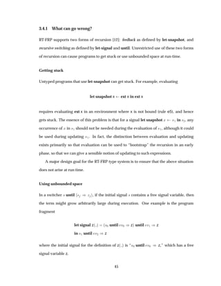 3.4.1 What can go wrong?
RT-FRP supports two forms of recursion [12]: feedback as deﬁned by let-snapshot, and
recursive switching as deﬁned by let-signal and until. Unrestricted use of these two forms
of recursion can cause programs to get stuck or use unbounded space at run-time.
Getting stuck
Untyped programs that use let-snapshot can get stuck. For example, evaluating
let snapshot x ext x in ext x
requires evaluating ext x in an environment where x is not bound (rule e5), and hence
gets stuck. The essence of this problem is that for a signal let snapshot Ü ×½ in ×¾, any
occurrence of Ü in ×½ should not be needed during the evaluation of ×½, although it could
be used during updating ×½. In fact, the distinction between evaluation and updating
exists primarily so that evaluation can be used to “bootstrap” the recursion in an early
phase, so that we can give a sensible notion of updating to such expressions.
A major design goal for the RT-FRP type system is to ensure that the above situation
does not arise at run time.
Using unbounded space
In a switcher × until × µ Þ , if the initial signal × contains a free signal variable, then
the term might grow arbitrarily large during execution. One example is the program
fragment
let signal z´ µ ´×¼ until Ú¼ µzµ until Ú½ µz
in ×½ until Ú¾ µz
where the initial signal for the deﬁnition of z´ µ is “×¼ until Ú¼ µ z,” which has a free
signal variable z.
45
 