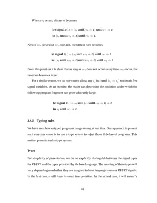 When Ú¾ occurs, this term becomes
let signal z´ µ ´×¼ until Ú¼ µzµ until Ú½ µz
in ´×¼ until Ú¼ µzµ until Ú½ µz
Now if Ú¼ occurs but Ú½ does not, the term in turn becomes
let signal z´ µ ´×¼ until Ú¼ µzµ until Ú½ µz
in ´´×¼ until Ú¼ µzµ until Ú½ µzµ until Ú½ µz
From this point on, it is clear that as long as Ú½ does not occur, every time Ú¼ occurs, the
program becomes larger.
For a similar reason, we do not want to allow any × in × until × µÞ to contain free
signal variables. As an exercise, the reader can determine the condition under which the
following program fragment can grow arbitrarily large:
let signal z´ µ ×¼ until ´×½ until Ú¼ µzµ µz
in ×¾ until Ú½ µz
3.4.2 Typing rules
We have seen how untyped programs can go wrong at run time. Our approach to prevent
such run-time errors is to use a type system to reject those ill-behaved programs. This
section presents such a type system.
Types
For simplicity of presentation, we do not explicitly distinguish between the signal types
for RT-FRP and the types provided by the base language. The meaning of these types will
vary depending on whether they are assigned to base language terms or RT-FRP signals.
In the ﬁrst case, « will have its usual interpretation. In the second case, it will mean “a
46
 