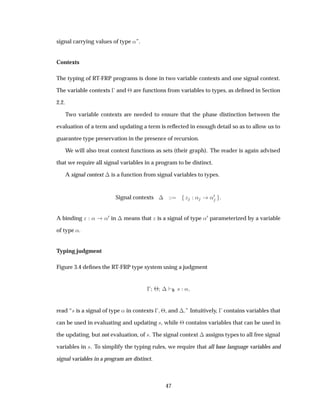 signal carrying values of type «”.
Contexts
The typing of RT-FRP programs is done in two variable contexts and one signal context.
The variable contexts   and ¢ are functions from variables to types, as deﬁned in Section
2.2.
Two variable contexts are needed to ensure that the phase distinction between the
evaluation of a term and updating a term is reﬂected in enough detail so as to allow us to
guarantee type preservation in the presence of recursion.
We will also treat context functions as sets (their graph). The reader is again advised
that we require all signal variables in a program to be distinct.
A signal context ¡ is a function from signal variables to types.
Signal contexts ¡ Þ « «¼
A binding Þ « «¼ in ¡ means that Þ is a signal of type «¼ parameterized by a variable
of type «.
Typing judgment
Figure 3.4 deﬁnes the RT-FRP type system using a judgment
  ¢ ¡ S × «
read “× is a signal of type « in contexts   ¢, and ¡.” Intuitively,   contains variables that
can be used in evaluating and updating ×, while ¢ contains variables that can be used in
the updating, but not evaluation, of ×. The signal context ¡ assigns types to all free signal
variables in ×. To simplify the typing rules, we require that all base language variables and
signal variables in a program are distinct.
47
 