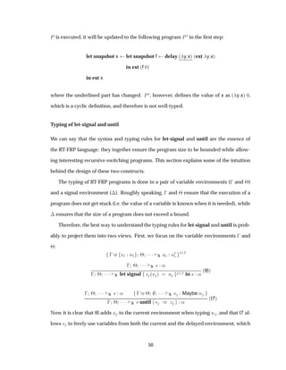 È is executed, it will be updated to the following program È ¼ in the ﬁrst step:
let snapshot x let snapshot f delay ´ y xµ ´ext y xµ
in ext ´f ¼µ
in ext x
where the underlined part has changed. È ¼, however, deﬁnes the value of x as ´ y xµ ¼,
which is a cyclic deﬁnition, and therefore is not well-typed.
Typing of let-signal and until
We can say that the syntax and typing rules for let-signal and until are the essence of
the RT-FRP language: they together ensure the program size to be bounded while allow-
ing interesting recursive-switching programs. This section explains some of the intuition
behind the design of these two constructs.
The typing of RT-FRP programs is done in a pair of variable environments (  and ¢)
and a signal environment (¡). Roughly speaking,   and ¢ ensure that the execution of a
program does not get stuck (i.e. the value of a variable is known when it is needed), while
¡ ensures that the size of a program does not exceed a bound.
Therefore, the best way to understand the typing rules for let-signal and until is prob-
ably to project them into two views. First, we focus on the variable environments   and
¢:
  Ü « ¢ ¡¡¡ S Ù «¼ ¾Â
  ¢ ¡¡¡ S × «
  ¢ ¡¡¡ S let signal Þ ´Ü µ Ù ¾Â in × «
´t6µ
  ¢ ¡¡¡ S × «   ¢ ¡¡¡ S × Maybe «
  ¢ ¡¡¡ S × until × µ Þ «
´t7µ
Now it is clear that t6 adds Ü to the current environment when typing Ù , and that t7 al-
lows × to freely use variables from both the current and the delayed environment, which
50
 