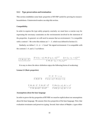 3.5.1 Type preservation and termination
This section establishes some basic properties of RT-FRP useful for proving its resource-
boundedness. Uninterested readers can skip this section.
Compatibility
In order to express the type safety property concisely, we must have a concise way for
expressing the necessary constraints on the environments involved in the statement of
the properties. In general, we will need to assume that an environment is compatible
with a context  . We write this relation as   , which was deﬁned in Section 2.3.
Similarly, we deﬁne   ¢ ¡ (read “the signal environment is compatible with
the contexts  , ¢, and ¡”) as follows:
  ¢ ¡
  ¨ Ü « ¢ ¡ S Ù «¼ ¾Â
¡ Þ « «¼ ¾Â
  ¢ ¡ Þ Ü Ù ¾Â
It is easy to show the above deﬁnition enjoys the following forms of weakening:
Lemma 3.1 (Basic properties).
  ¢
    Ú «
  ¨ Ü « ¨ Ü Ú
  ¢ ¡   ¢ ¡
¼ ¼
  ¢ ¡ ¡
¼ ¼
  ¢ Ü « ¡ × «¼
  ¢ Ü « ¡ × «¼
Assumptions about the base language
In order to prove the key properties of RT-FRP, we must be explicit about our assumptions
about the base language. We assume three key properties of the base language: First, that
evaluation terminates and preserves typing. Second, that values of Maybe « types either
52
 