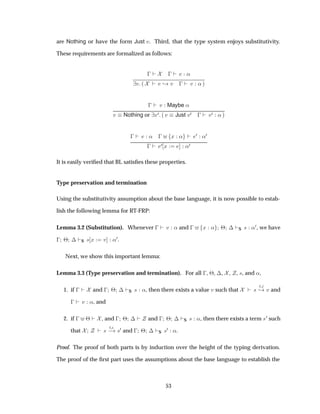 are Nothing or have the form Just Ú. Third, that the type system enjoys substitutivity.
These requirements are formalized as follows:
    «
Ú ´ ¸ Ú   Ú «µ
  Ú Maybe «
Ú Nothing or Ú¼ ´ Ú Just Ú¼   Ú¼ « µ
  «   Ü « ¼ «¼
 
¼ Ü «¼
It is easily veriﬁed that BL satisﬁes these properties.
Type preservation and termination
Using the substitutivity assumption about the base language, it is now possible to estab-
lish the following lemma for RT-FRP:
Lemma 3.2 (Substitution). Whenever   Ú « and   Ü « ¢ ¡ S × «¼, we have
  ¢ ¡ S × Ü Ú «¼.
Next, we show this important lemma:
Lemma 3.3 (Type preservation and termination). For all  , ¢, ¡, , , ×, and «,
1. if   and   ¢ ¡ S × «, then there exists a value Ú such that ×
Ø
¸ Ú and
  Ú «, and
2. if   ¢ , and   ¢ ¡ and   ¢ ¡ S × «, then there exists a term ×¼ such
that ×
Ø
  ×¼ and   ¢ ¡ S ×¼ «.
Proof. The proof of both parts is by induction over the height of the typing derivation.
The proof of the ﬁrst part uses the assumptions about the base language to establish the
53
 