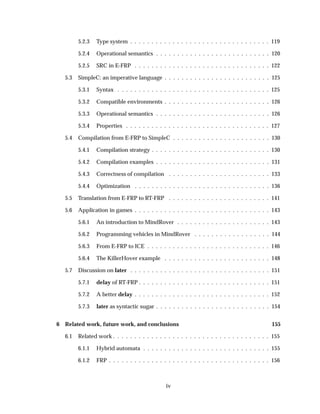 5.2.3 Type system . . . . . . . . . . . . . . . . . . . . . . . . . . . . . . . . . 119
5.2.4 Operational semantics . . . . . . . . . . . . . . . . . . . . . . . . . . . 120
5.2.5 SRC in E-FRP . . . . . . . . . . . . . . . . . . . . . . . . . . . . . . . . 122
5.3 SimpleC: an imperative language . . . . . . . . . . . . . . . . . . . . . . . . . 125
5.3.1 Syntax . . . . . . . . . . . . . . . . . . . . . . . . . . . . . . . . . . . . 125
5.3.2 Compatible environments . . . . . . . . . . . . . . . . . . . . . . . . . 126
5.3.3 Operational semantics . . . . . . . . . . . . . . . . . . . . . . . . . . . 126
5.3.4 Properties . . . . . . . . . . . . . . . . . . . . . . . . . . . . . . . . . . 127
5.4 Compilation from E-FRP to SimpleC . . . . . . . . . . . . . . . . . . . . . . . 130
5.4.1 Compilation strategy . . . . . . . . . . . . . . . . . . . . . . . . . . . . 130
5.4.2 Compilation examples . . . . . . . . . . . . . . . . . . . . . . . . . . . 131
5.4.3 Correctness of compilation . . . . . . . . . . . . . . . . . . . . . . . . 133
5.4.4 Optimization . . . . . . . . . . . . . . . . . . . . . . . . . . . . . . . . 136
5.5 Translation from E-FRP to RT-FRP . . . . . . . . . . . . . . . . . . . . . . . . 141
5.6 Application in games . . . . . . . . . . . . . . . . . . . . . . . . . . . . . . . . 143
5.6.1 An introduction to MindRover . . . . . . . . . . . . . . . . . . . . . . 143
5.6.2 Programming vehicles in MindRover . . . . . . . . . . . . . . . . . . 144
5.6.3 From E-FRP to ICE . . . . . . . . . . . . . . . . . . . . . . . . . . . . . 146
5.6.4 The KillerHover example . . . . . . . . . . . . . . . . . . . . . . . . . 148
5.7 Discussion on later . . . . . . . . . . . . . . . . . . . . . . . . . . . . . . . . . 151
5.7.1 delay of RT-FRP . . . . . . . . . . . . . . . . . . . . . . . . . . . . . . . 151
5.7.2 A better delay . . . . . . . . . . . . . . . . . . . . . . . . . . . . . . . . 152
5.7.3 later as syntactic sugar . . . . . . . . . . . . . . . . . . . . . . . . . . . 154
6 Related work, future work, and conclusions 155
6.1 Related work . . . . . . . . . . . . . . . . . . . . . . . . . . . . . . . . . . . . . 155
6.1.1 Hybrid automata . . . . . . . . . . . . . . . . . . . . . . . . . . . . . . 155
6.1.2 FRP . . . . . . . . . . . . . . . . . . . . . . . . . . . . . . . . . . . . . . 156
iv
 