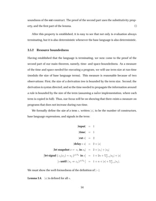 soundness of the ext construct. The proof of the second part uses the substitutivity prop-
erty, and the ﬁrst part of the lemma.
After this property is established, it is easy to see that not only is evaluation always
terminating, but it is also deterministic whenever the base language is also deterministic.
3.5.2 Resource boundedness
Having established that the language is terminating, we now come to the proof of the
second part of our main theorem, namely, time- and space-boundedness. As a measure
of the time and space needed for executing a program, we will use term size at run-time
(modulo the size of base language terms). This measure is reasonable because of two
observations: First, the size of a derivation tree is bounded by the term size. Second, the
derivation is syntax directed, and so the time needed to propagate the information around
a rule is bounded by the size of the term (assuming a na¨ive implementation, where each
term is copied in full). Thus, our focus will be on showing that there exists a measure on
programs that does not increase during run-time.
We formally deﬁne the size of a term ×, written × , to be the number of constructors,
base language expressions, and signals in the term:
input ½
time ½
ext ¾
delay × ¾ · ×
let snapshot Ü ×½ in ×¾ ¾ · ×½ · ×¾
¬
¬let signal Þ ´Ü µ Ù ¾ÆÒ in ×
¬
¬ ½ · ¾Ò · ¦
Ò
½ Ù · ×
¬
¬× until × µÞ ¾ÆÒ
¬
¬ ½ · Ò · × · ¦
Ò
½ ×
We must show the well-formedness of the deﬁnition of  :
Lemma 3.4. × is deﬁned for all ×.
54
 