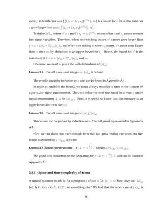 some , in which case Ñ Ü
¨­
­ Þ Ü Ù ¾ÆÒ
­
­ Ñ
©
is a bound for Þ. In neither case can
Þ grow larger than Ñ Ü
¨­
­ Þ Ü Ù ¾ÆÒ
­
­ Ñ
©
.
To deﬁne ×¼
Ñ where ×¼ × until × µÞ ¾ÆÒ , we note that × and × cannot contain
free signal variables. Therefore, when no switching occurs, ×¼ cannot grow larger than
½ · Ò · × ¼ · ¦
Ò
½ × ¼, and when a switching to some Þ occurs, ×¼ cannot grow larger
than Ñ since Ñ (by deﬁnition) is an upper bound for Þ . Hence, the bound for ×¼ is the
maximum of ½ · Ò · × ¼ · ¦
Ò
½ × ¼ and Ñ.
Of course, we need to prove the well-deﬁnedness of × Ñ:
Lemma 3.5. For all term × and integer Ñ, × Ñ is deﬁned.
The proof is again by induction on × and can be found in Appendix A.1.
In order to establish the bound, we must always consider a term in the context of
a particular signal environment. Thus we deﬁne the term size bound for a term × under
signal environment to be × . First, it is useful to know that this measure is an
upper bound for term size × :
Lemma 3.6. For all term × and integer Ñ, × × Ñ.
This lemma can be proved by induction on ×. The full proof is presented in Appendix
A.1.
Now we can show that even though term size can grow during execution, its size
bound as deﬁned by   does not:
Lemma 3.7 (Bound preservation). ×
Ø
  ×¼ implies ×¼ × .
The proof is by induction on the derivation for ×
Ø
  ×¼, and can be found in
Appendix A.1.
3.5.3 Space and time complexity of terms
A natural question to ask is: for a program × of size Ò (i.e. × Ò), how large can × Ñ
be? Is it Ç´Òµ, Ç´Ò¾µ, Ç´¾
Òµ, or something else? We ﬁnd that the worst case of × Ñ is
56
 