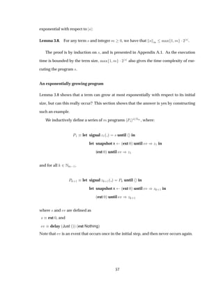 exponential with respect to × :
Lemma 3.8. For any term × and integer Ñ ¼, we have that × Ñ Ñ Ü ½ Ñ ¡¾
× .
The proof is by induction on ×, and is presented in Appendix A.1. As the execution
time is bounded by the term size, Ñ Ü ½ Ñ ¡¾
× also gives the time complexity of exe-
cuting the program ×.
An exponentially growing program
Lemma 3.8 shows that a term can grow at most exponentially with respect to its initial
size, but can this really occur? This section shows that the answer is yes by constructing
such an example.
We inductively deﬁne a series of Ñ programs È ¾ÆÑ , where:
È½ let signal Þ½´ µ × until in
let snapshot x ´ext ¼µ until Ú µÞ½ in
(ext ¼µ until Ú µÞ½
and for all ¾ÆÑ ½,
È ·½ let signal Þ ·½´ µ È until in
let snapshot x ´ext ¼µ until Ú µÞ ·½ in
´ext ¼µ until Ú µÞ ·½
where × and Ú are deﬁned as
× ext ¼, and
Ú delay ´Just ´µµ ´ext Nothingµ
Note that Ú is an event that occurs once in the initial step, and then never occurs again.
57
 