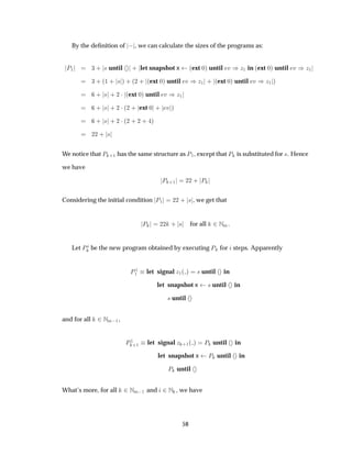 By the deﬁnition of  , we can calculate the sizes of the programs as:
È½ ¿ · × until · let snapshot x ´ext ¼µ until Ú µÞ½ in ´ext ¼µ until Ú µÞ½
¿ · ´½ · × µ · ´¾ · ´ext ¼µ until Ú µÞ½ · ´ext ¼µ until Ú µÞ½ µ
· × · ¾ ¡ ´ext ¼µ until Ú µÞ½
· × · ¾ ¡´¾ · ext ¼ · Ú µ
· × · ¾ ¡´¾ · ¾ · µ
¾¾ · ×
We notice that È ·½ has the same structure as È½, except that È is substituted for ×. Hence
we have
È ·½ ¾¾ · È
Considering the initial condition È½ ¾¾ · × , we get that
È ¾¾ · × for all ¾ÆÑ.
Let È be the new program obtained by executing È for steps. Apparently
È½
½ let signal Þ½´ µ × until in
let snapshot x × until in
× until
and for all ¾ÆÑ ½,
È½
·½ let signal Þ ·½´ µ È until in
let snapshot x È until in
È until
What’s more, for all ¾ÆÑ ½ and ¾Æ , we have
58
 