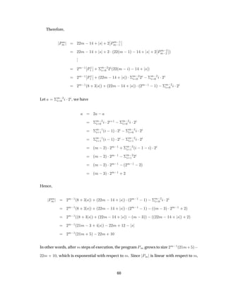 Therefore,
ÈÑ
Ñ ¾¾Ñ  ½ · × · ¾
¬
¬ÈÑ ½
Ñ ½
¬
¬
¾¾Ñ  ½ · × · ¾ ¡´¾¾´Ñ  ½µ  ½ · × · ¾
¬
¬ÈÑ ¾
Ñ ¾
¬
¬µ
...
¾
Ñ ½
¬
¬È½
½
¬
¬ · ¦
Ñ ¾
¼ ¾ ´¾¾´Ñ   µ  ½ · × µ
¾
Ñ ½
¬
¬È½
½
¬
¬ · ´¾¾Ñ  ½ · × µ ¡¦
Ñ ¾
¼ ¾  ¦
Ñ ¾
¼ ¡¾
¾
Ñ ½´ · ¿ × µ · ´¾¾Ñ  ½ · × µ ¡´¾
Ñ ½  ½µ  ¦
Ñ ¾
¼ ¡¾
Let ¦
Ñ ¾
¼ ¡¾ , we have
¾  
¦
Ñ ¾
¼ ¡¾
·½  ¦
Ñ ¾
¼ ¡¾
¦
Ñ ½
½ ´  ½µ ¡¾  ¦
Ñ ¾
¼ ¡¾
¦
Ñ ½
½ ´  ½µ ¡¾  ¦
Ñ ¾
½ ¡¾
´Ñ  ¾µ ¡¾
Ñ ½ · ¦
Ñ ¾
½ ´  ½   µ ¡¾
´Ñ  ¾µ ¡¾
Ñ ½  ¦
Ñ ¾
½ ¾
´Ñ  ¾µ ¡¾
Ñ ½  ´¾
Ñ ½  ¾µ
´Ñ  ¿µ ¡¾
Ñ ½ · ¾
Hence,
ÈÑ
Ñ ¾
Ñ ½´ · ¿ × µ · ´¾¾Ñ  ½ · × µ ¡´¾
Ñ ½  ½µ  ¦
Ñ ¾
¼ ¡¾
¾
Ñ ½´ · ¿ × µ · ´¾¾Ñ  ½ · × µ ¡´¾
Ñ ½  ½µ  ´´Ñ  ¿µ ¡¾
Ñ ½ · ¾µ
¾
Ñ ½´´ · ¿ × µ · ´¾¾Ñ  ½ · × µ  ´Ñ  ¿µµ  ´´¾¾Ñ  ½ · × µ · ¾µ
¾
Ñ ½´¾½Ñ  ¿ · × µ  ¾¾Ñ · ½¾   ×
¾
Ñ ½´¾½Ñ · µ  ¾¾Ñ · ½¼
In other words, after Ñ steps of execution, the program ÈÑ grows to size ¾
Ñ ½´¾½Ñ· µ  
¾¾Ñ · ½¼, which is exponential with respect to Ñ. Since ÈÑ is linear with respect to Ñ,
60
 