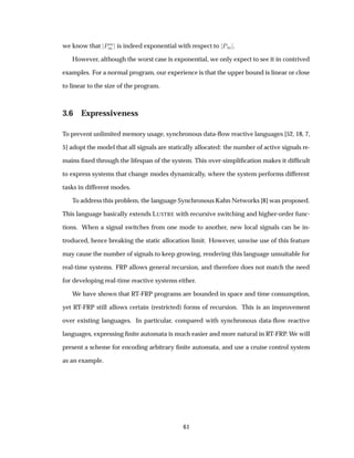 we know that ÈÑ
Ñ is indeed exponential with respect to ÈÑ .
However, although the worst case is exponential, we only expect to see it in contrived
examples. For a normal program, our experience is that the upper bound is linear or close
to linear to the size of the program.
3.6 Expressiveness
To prevent unlimited memory usage, synchronous data-ﬂow reactive languages [52, 18, 7,
5] adopt the model that all signals are statically allocated: the number of active signals re-
mains ﬁxed through the lifespan of the system. This over-simpliﬁcation makes it difﬁcult
to express systems that change modes dynamically, where the system performs different
tasks in different modes.
To address this problem, the language Synchronous Kahn Networks [8] was proposed.
This language basically extends LUSTRE with recursive switching and higher-order func-
tions. When a signal switches from one mode to another, new local signals can be in-
troduced, hence breaking the static allocation limit. However, unwise use of this feature
may cause the number of signals to keep growing, rendering this language unsuitable for
real-time systems. FRP allows general recursion, and therefore does not match the need
for developing real-time reactive systems either.
We have shown that RT-FRP programs are bounded in space and time consumption,
yet RT-FRP still allows certain (restricted) forms of recursion. This is an improvement
over existing languages. In particular, compared with synchronous data-ﬂow reactive
languages, expressing ﬁnite automata is much easier and more natural in RT-FRP. We will
present a scheme for encoding arbitrary ﬁnite automata, and use a cruise control system
as an example.
61
 