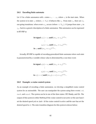 3.6.1 Encoding ﬁnite automata
Let Å be a ﬁnite automaton with Ò states Þ½ ¡¡¡ ÞÒ, where Þ½ is the start state. When
the system is in state Þ (where ¾ ÆÒ), it behaves like × . From state Þ , there are Ñ
out-going transitions: when event Ú occurs (where ¾ ÆÑ ), Å jumps from state Þ to
Þ . Such is a generic description of a ﬁnite automaton. This automaton can be expressed
in RT-FRP as
let signal Þ½´ µ ×½ until Ú½ µÞ½
¾ÆÑ½
...
ÞÒ´ µ ×Ò until ÚÒ µÞÒ
¾ÆÑÒ
in ×½ until Ú½ µÞ½
¾ÆÑ½ .
Actually, RT-FRP is capable of encoding generalized ﬁnite automata where each state
is parameterized by a variable whose value is determined by a run-time event:
let signal Þ½´Üµ ×½ until Ú½ µÞ½
¾ÆÑ½
...
ÞÒ´Üµ ×Ò until ÚÒ µÞÒ
¾ÆÑÒ
in ×½ Ü Ú until Ú½ Ü Ú µÞ½
¾ÆÑ½ .
3.6.2 Example: a cruise control system
As an example of encoding a ﬁnite automaton, we develop a simpliﬁed cruise control
system for an automobile. The user can manipulate the system using three events: × Ø,
Ñ Ö , and Ò Ð. The system can be in one of the three states: Off, Ready, and On. The
output of this system is either Nothing (if the cruise control is not active or the user hasn’t
set the desired speed yet) or Just Ö (if the cruise control is active and the user has set the
desired speed to Ö). The state-transition diagram for this system is shown below:
62
 