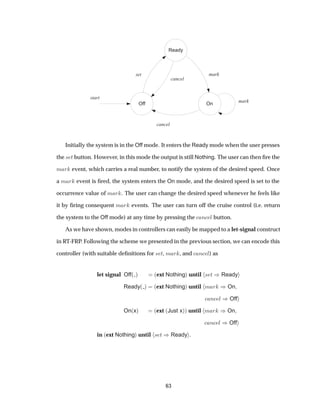 Off
Ready
On
set mark
start
cancel
mark
cancel
Initially the system is in the Off mode. It enters the Ready mode when the user presses
the × Ø button. However, in this mode the output is still Nothing. The user can then ﬁre the
Ñ Ö event, which carries a real number, to notify the system of the desired speed. Once
a Ñ Ö event is ﬁred, the system enters the On mode, and the desired speed is set to the
occurrence value of Ñ Ö . The user can change the desired speed whenever he feels like
it by ﬁring consequent Ñ Ö events. The user can turn off the cruise control (i.e. return
the system to the Off mode) at any time by pressing the Ò Ð button.
As we have shown, modes in controllers can easily be mapped to a let-signal construct
in RT-FRP. Following the scheme we presented in the previous section, we can encode this
controller (with suitable deﬁnitions for × Ø, Ñ Ö , and Ò Ð) as
let signal Off´ µ ´ext Nothingµ until × Ø µReady
Ready´ µ ´ext Nothingµ until Ñ Ö µOn
Ò Ð µOff
On´xµ ´ext ´Just xµµ until Ñ Ö µOn
Ò Ð µOff
in ´ext Nothingµ until × Ø µReady .
63
 