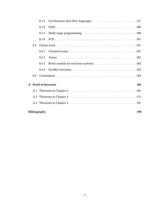 6.1.3 Synchronous data-ﬂow languages . . . . . . . . . . . . . . . . . . . . 157
6.1.4 SAFL . . . . . . . . . . . . . . . . . . . . . . . . . . . . . . . . . . . . . 160
6.1.5 Multi-stage programming . . . . . . . . . . . . . . . . . . . . . . . . . 160
6.1.6 SCR . . . . . . . . . . . . . . . . . . . . . . . . . . . . . . . . . . . . . . 161
6.2 Future work . . . . . . . . . . . . . . . . . . . . . . . . . . . . . . . . . . . . . 161
6.2.1 Clocked events . . . . . . . . . . . . . . . . . . . . . . . . . . . . . . . 161
6.2.2 Arrow . . . . . . . . . . . . . . . . . . . . . . . . . . . . . . . . . . . . 162
6.2.3 Better models for real-time systems . . . . . . . . . . . . . . . . . . . 163
6.2.4 Parallel execution . . . . . . . . . . . . . . . . . . . . . . . . . . . . . . 163
6.3 Conclusions . . . . . . . . . . . . . . . . . . . . . . . . . . . . . . . . . . . . . 164
A Proof of theorems 165
A.1 Theorems in Chapter 3 . . . . . . . . . . . . . . . . . . . . . . . . . . . . . . . 165
A.2 Theorems in Chapter 4 . . . . . . . . . . . . . . . . . . . . . . . . . . . . . . . 173
A.3 Theorems in Chapter 5 . . . . . . . . . . . . . . . . . . . . . . . . . . . . . . . 191
Bibliography 199
v
 