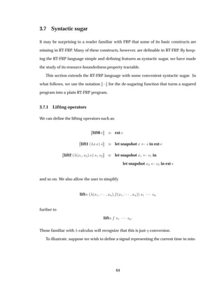 3.7 Syntactic sugar
It may be surprising to a reader familiar with FRP that some of its basic constructs are
missing in RT-FRP. Many of these constructs, however, are deﬁnable in RT-FRP. By keep-
ing the RT-FRP language simple and deﬁning features as syntactic sugar, we have made
the study of its resource-boundedness property tractable.
This section extends the RT-FRP language with some convenient syntactic sugar. In
what follows, we use the notation   for the de-sugaring function that turns a sugared
program into a plain RT-FRP program.
3.7.1 Lifting operators
We can deﬁne the lifting operators such as:
lift0 ext
lift1 ´ Ü µ × let snapshot Ü × in ext
lift2 ´ ´Ü½ Ü¾µ µ ×½ ×¾ let snapshot Ü½ ×½ in
let snapshot Ü¾ ×¾ in ext
and so on. We also allow the user to simplify
liftÒ ´ ´Ü½ ¡¡¡ ÜÒµ ´Ü½ ¡¡¡ ÜÒµµ ×½ ¡¡¡ ×Ò
further to
liftÒ ×½ ¡¡¡ ×Ò
Those familiar with -calculus will recognize that this is just -conversion.
To illustrate, suppose we wish to deﬁne a signal representing the current time in min-
64
 