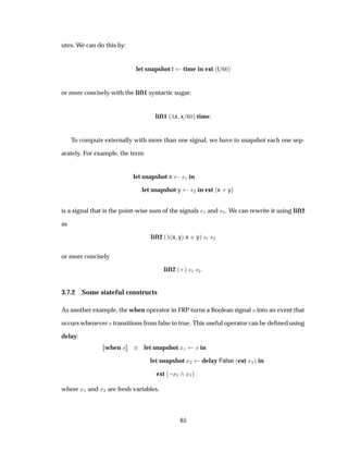 utes. We can do this by:
let snapshot t time in ext ´t ¼µ
or more concisely with the lift1 syntactic sugar:
lift1 ´ x x ¼µ time
To compute externally with more than one signal, we have to snapshot each one sep-
arately. For example, the term:
let snapshot x ×½ in
let snapshot y ×¾ in ext ´x · yµ
is a signal that is the point-wise sum of the signals ×½ and ×¾. We can rewrite it using lift2
as
lift2 ´ ´x yµ x · yµ ×½ ×¾
or more concisely
lift2 ´·µ ×½ ×¾
3.7.2 Some stateful constructs
As another example, the when operator in FRP turns a Boolean signal × into an event that
occurs whenever × transitions from false to true. This useful operator can be deﬁned using
delay:
when × let snapshot Ü½ × in
let snapshot Ü¾ delay False ´ext Ü½µ in
ext ´ Ü¾ Ü½µ
where Ü½ and Ü¾ are fresh variables.
65
 