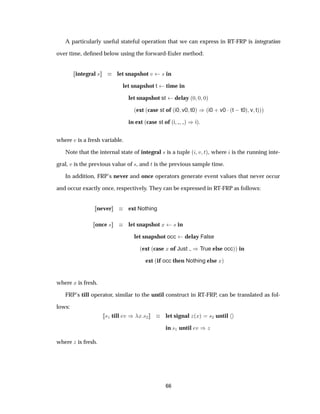 A particularly useful stateful operation that we can express in RT-FRP is integration
over time, deﬁned below using the forward-Euler method:
integral × let snapshot Ú × in
let snapshot t time in
let snapshot st delay ´¼ ¼ ¼µ
´ext ´case st of ´i0 v0 t0µ µ´i0 · v0 ¡´t  t0µ v tµµµ
in ext ´case st of ´i µ µiµ
where Ú is a fresh variable.
Note that the internal state of integral × is a tuple ´ Ú Øµ, where is the running inte-
gral, Ú is the previous value of ×, and Ø is the previous sample time.
In addition, FRP’s never and once operators generate event values that never occur
and occur exactly once, respectively. They can be expressed in RT-FRP as follows:
never ext Nothing
once × let snapshot Ü × in
let snapshot occ delay False
´ext ´case Ü of Just µTrue else occµµ in
ext ´if occ then Nothing else Üµ
where Ü is fresh.
FRP’s till operator, similar to the until construct in RT-FRP, can be translated as fol-
lows:
×½ till Ú µ Ü ×¾ let signal Þ´Üµ ×¾ until
in ×½ until Ú µÞ
where Þ is fresh.
66
 