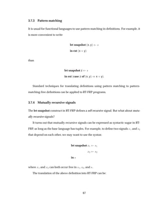 3.7.3 Pattern matching
It is usual for functional languages to use pattern matching in deﬁnitions. For example, it
is more convenient to write
let snapshot ´x yµ ×
in ext ´x · yµ
than
let snapshot z ×
in ext ´case z of ´x yµ µx · yµ.
Standard techniques for translating deﬁnitions using pattern matching to pattern-
matching-free deﬁnitions can be applied to RT-FRP programs.
3.7.4 Mutually recursive signals
The let-snapshot construct in RT-FRP deﬁnes a self-recursive signal. But what about mutu-
ally recursive signals?
It turns out that mutually recursive signals can be expressed as syntactic sugar in RT-
FRP, as long as the base language has tuples. For example, to deﬁne two signals ×½ and ×¾
that depend on each other, we may want to use the syntax:
let snapshot Ü½ ×½
Ü¾ ×¾
in ×
where Ü½ and Ü¾ can both occur free in ×½, ×¾, and ×.
The translation of the above deﬁnition into RT-FRP can be:
67
 
