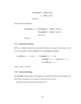 let snapshot x delay ¼ ´ext yµ
y delay ½ ´ext xµ
in ´ext xµ
which is then de-sugared to:
let snapshot ´x yµ let snapshot x1 delay ¼ ´ext yµ in
let snapshot y1 delay ½ ´ext xµ in
ext ´x1 y1µ
in ´ext xµ.
3.7.5 Repeated switching
FRP has a switch construct that repeatedly switches into a signal when certain events
occur. It is possible to deﬁne switch in terms of let-signal and until as:
× switch on Ü Ú in × let snapshot Ý Ú in
let signal Þ ´Ü µ × until ext Ý µÞ
in × until ext Ý µÞ
where Ý and Þ are fresh.
3.7.6 Optional bindings
The let-signal construct allows each signal to be parameterized by a base language vari-
able. When the parameter is not used, we allow the user to omit it.
Recall the cruise control system in Section 3.6.2:
69
 